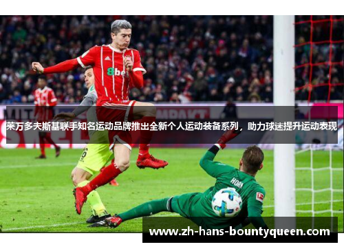 莱万多夫斯基联手知名运动品牌推出全新个人运动装备系列，助力球迷提升运动表现