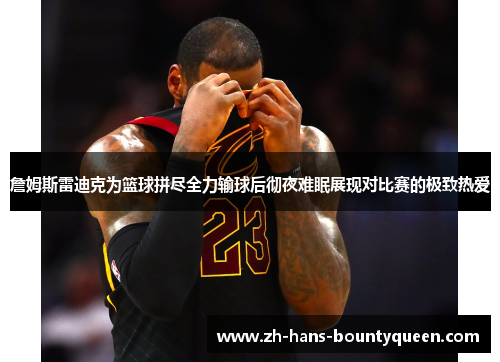 詹姆斯雷迪克为篮球拼尽全力输球后彻夜难眠展现对比赛的极致热爱