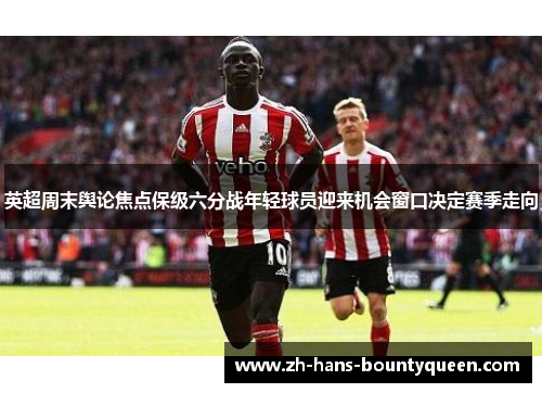 英超周末舆论焦点保级六分战年轻球员迎来机会窗口决定赛季走向 英超周末舆论焦点保级六分战年轻球员迎来机会窗口决定赛季走向