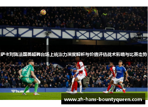 萨卡对阵法国英超舞台场上统治力深度解析与价值评估战术影响与比赛走势 萨卡对阵法国英超舞台场上统治力深度解析与价值评估战术影响与比赛走势