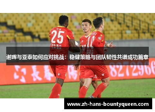 谢晖与亚泰如何应对挑战:稳健策略与团队韧性共谱成功篇章 谢晖与亚泰如何应对挑战:稳健策略与团队韧性共谱成功篇章