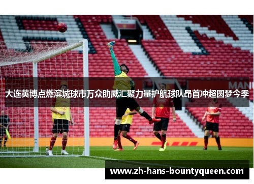 大连英博点燃滨城球市万众助威汇聚力量护航球队昂首冲超圆梦今季 大连英博点燃滨城球市万众助威汇聚力量护航球队昂首冲超圆梦今季