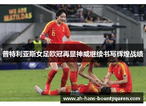 普特利亚斯女足欧冠再显神威继续书写辉煌战绩