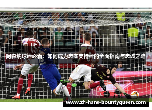 阿森纳球迷必看：如何成为忠实支持者的全面指南与忠诚之路