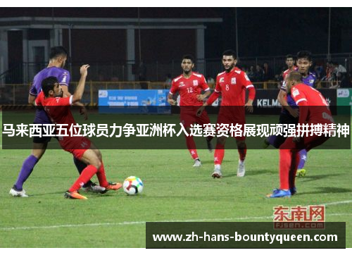 马来西亚五位球员力争亚洲杯入选赛资格展现顽强拼搏精神