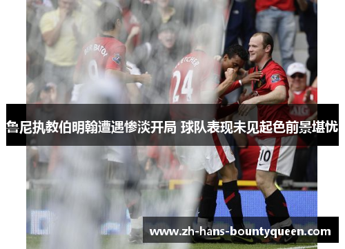 鲁尼执教伯明翰遭遇惨淡开局 球队表现未见起色前景堪忧