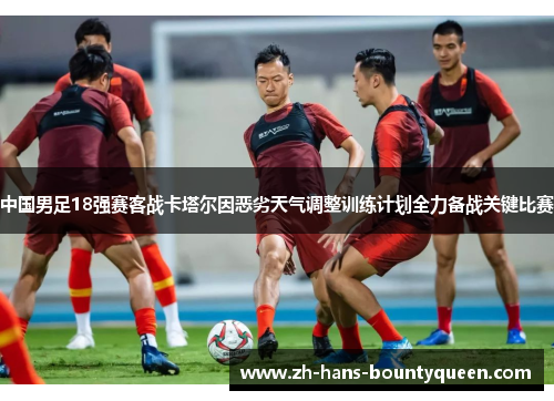 中国男足18强赛客战卡塔尔因恶劣天气调整训练计划全力备战关键比赛