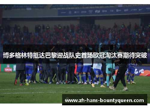 博多格林特抵达巴黎迎战队史首场欧冠淘汰赛期待突破