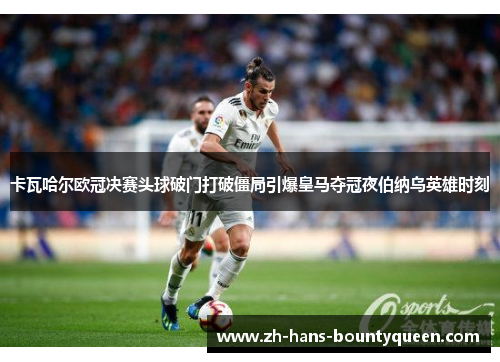 卡瓦哈尔欧冠决赛头球破门打破僵局引爆皇马夺冠夜伯纳乌英雄时刻