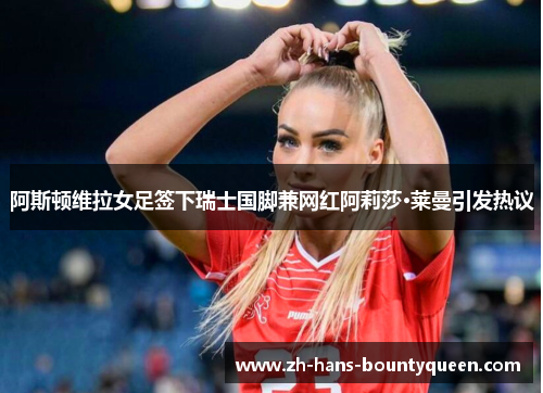 阿斯顿维拉女足签下瑞士国脚兼网红阿莉莎·莱曼引发热议 阿斯顿维拉女足签下瑞士国脚兼网红阿莉莎·莱曼引发热议