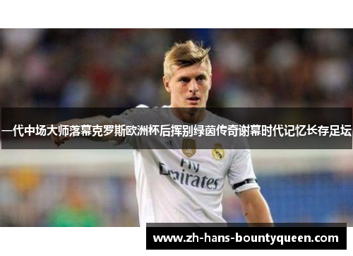 一代中场大师落幕克罗斯欧洲杯后挥别绿茵传奇谢幕时代记忆长存足坛